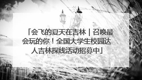 会飞的夏天在吉林｜召唤最会玩的你！全国大学生校园达人吉林探线活动招募中