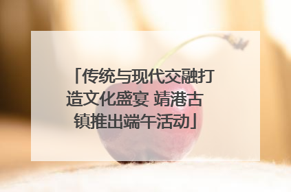 传统与现代交融打造文化盛宴 靖港古镇推出端午活动