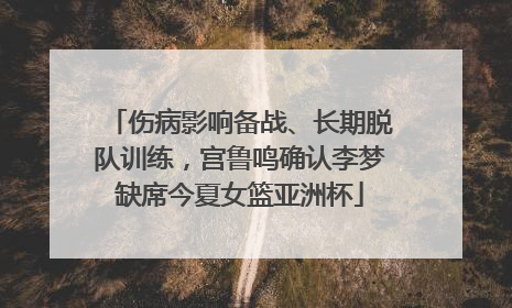 伤病影响备战、长期脱队训练，宫鲁鸣确认李梦缺席今夏女篮亚洲杯
