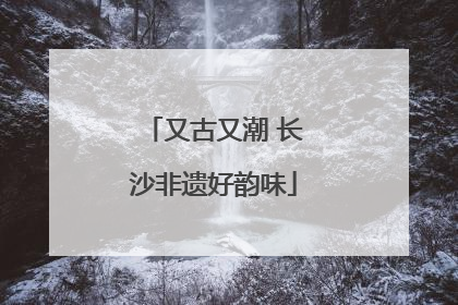 又古又潮 长沙非遗好韵味