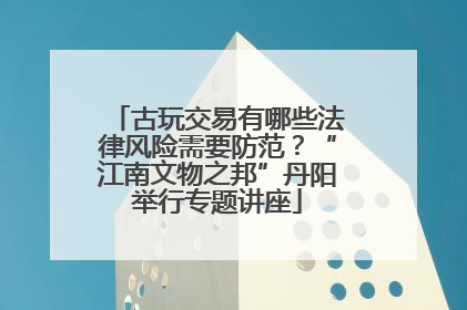 古玩交易有哪些法律风险需要防范？“江南文物之邦”丹阳举行专题讲座