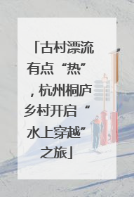 古村漂流有点“热”，杭州桐庐乡村开启“水上穿越”之旅