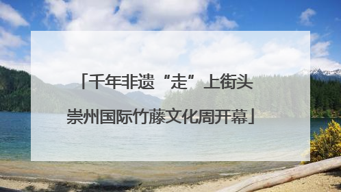 千年非遗“走”上街头 崇州国际竹藤文化周开幕