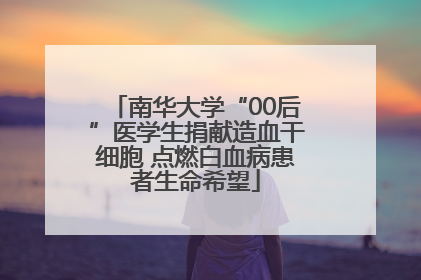 南华大学“00后”医学生捐献造血干细胞 点燃白血病患者生命希望