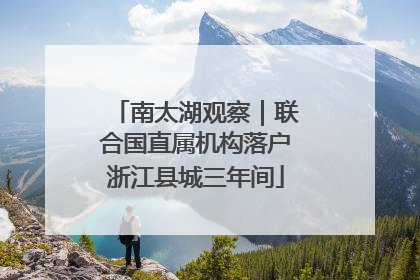 南太湖观察｜联合国直属机构落户浙江县城三年间