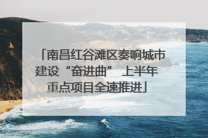 南昌红谷滩区奏响城市建设“奋进曲” 上半年重点项目全速推进