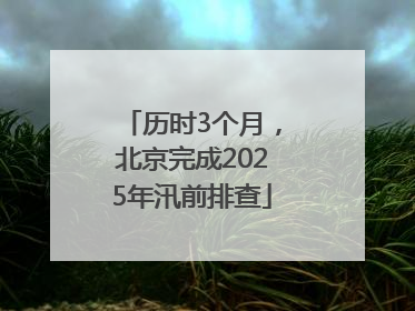 历时3个月，北京完成2025年汛前排查