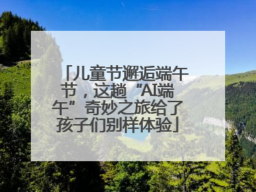 儿童节邂逅端午节，这趟“AI端午”奇妙之旅给了孩子们别样体验