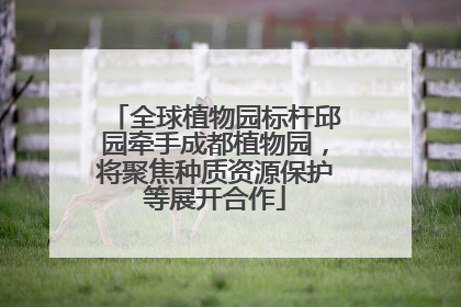 全球植物园标杆邱园牵手成都植物园，将聚焦种质资源保护等展开合作