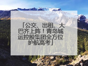 公交、出租、大巴齐上阵！青岛城运控股集团全方位护航高考