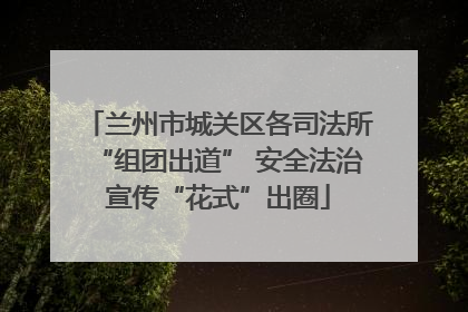 兰州市城关区各司法所“组团出道” 安全法治宣传“花式”出圈
