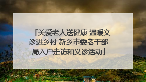 关爱老人送健康 温暖义诊进乡村 新乡市委老干部局入户走访和义诊活动