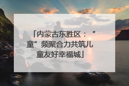 内蒙古东胜区：“童”频聚合力共筑儿童友好幸福城
