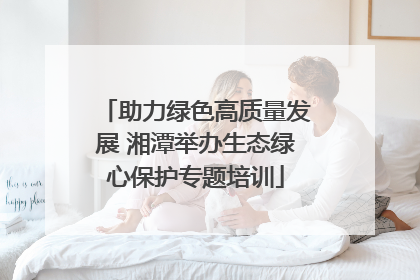 助力绿色高质量发展 湘潭举办生态绿心保护专题培训