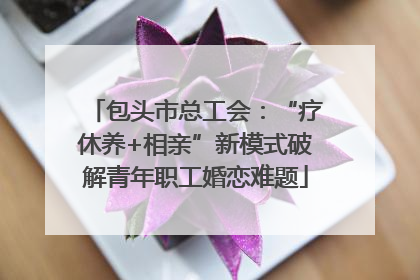 包头市总工会：“疗休养+相亲”新模式破解青年职工婚恋难题