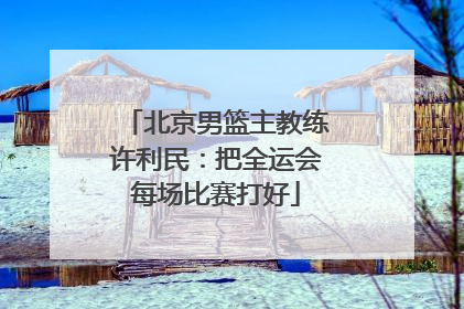 北京男篮主教练许利民：把全运会每场比赛打好