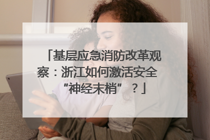 基层应急消防改革观察：浙江如何激活安全“神经末梢”？
