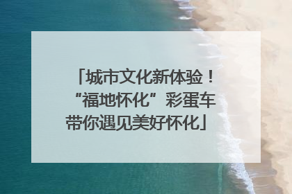 城市文化新体验！“福地怀化”彩蛋车带你遇见美好怀化
