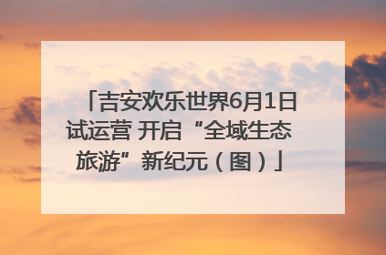 吉安欢乐世界6月1日试运营 开启“全域生态旅游”新纪元（图）