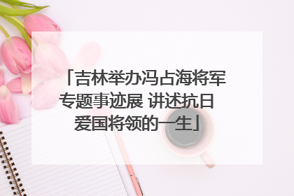 吉林举办冯占海将军专题事迹展 讲述抗日爱国将领的一生