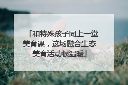 和特殊孩子同上一堂美育课，这场融合生态美育活动很温暖