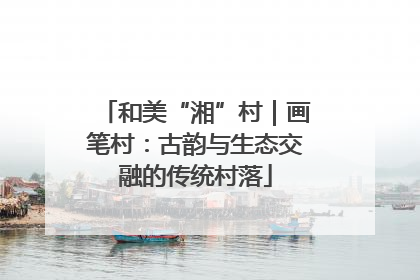和美“湘”村｜画笔村：古韵与生态交融的传统村落