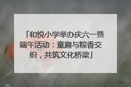 和悦小学举办庆六一暨端午活动：童趣与粽香交织，共筑文化桥梁