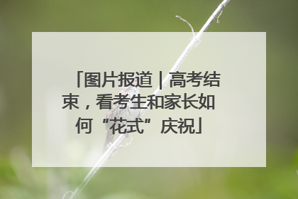 图片报道｜高考结束，看考生和家长如何“花式”庆祝