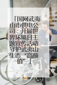 国网武夷山市供电公司：开展世界环境日主题宣传活动守护武夷山生态“高颜值”