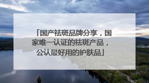 国产祛斑品牌分享，国家唯一认证的祛斑产品，公认最好用的护肤品