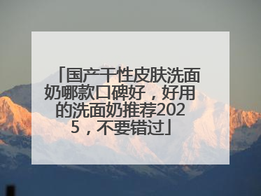 国产干性皮肤洗面奶哪款口碑好，好用的洗面奶推荐2025，不要错过