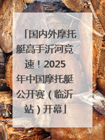 国内外摩托艇高手沂河竞速！2025年中国摩托艇公开赛（临沂站）开幕