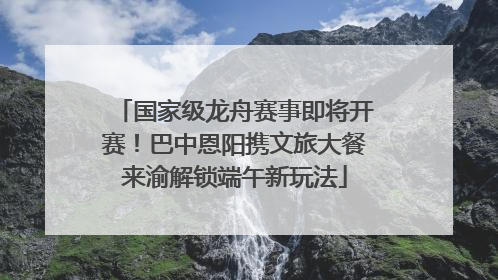 国家级龙舟赛事即将开赛！巴中恩阳携文旅大餐来渝解锁端午新玩法