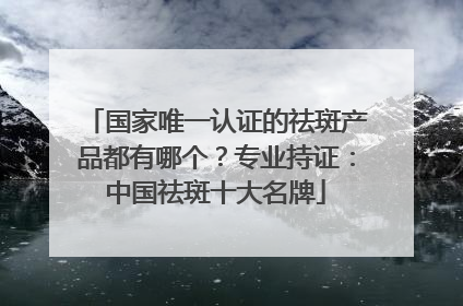 国家唯一认证的祛斑产品都有哪个？专业持证：中国祛斑十大名牌