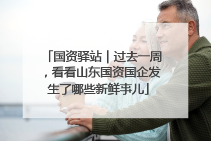 国资驿站｜过去一周，看看山东国资国企发生了哪些新鲜事儿