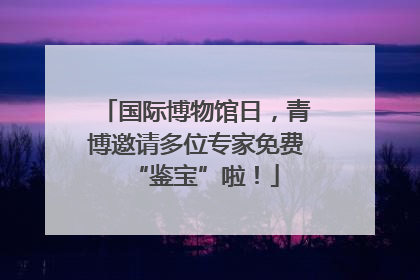 国际博物馆日，青博邀请多位专家免费“鉴宝”啦！