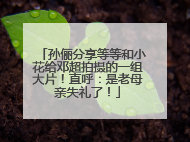 孙俪分享等等和小花给邓超拍摄的一组大片！直呼：是老母亲失礼了！