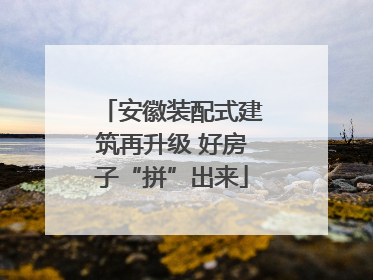 安徽装配式建筑再升级 好房子“拼”出来