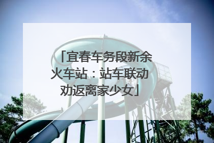 宜春车务段新余火车站：站车联动劝返离家少女