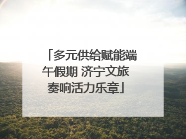 多元供给赋能端午假期 济宁文旅奏响活力乐章