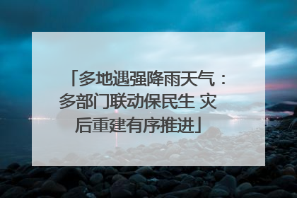 多地遇强降雨天气：多部门联动保民生 灾后重建有序推进