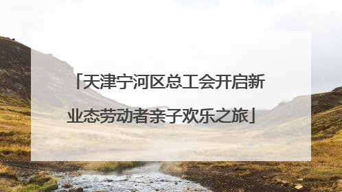 天津宁河区总工会开启新业态劳动者亲子欢乐之旅