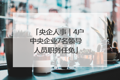 央企人事｜4户中央企业7名领导人员职务任免