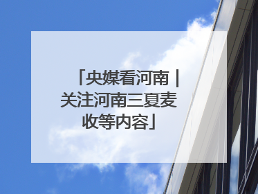 央媒看河南｜关注河南三夏麦收等内容