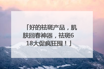 好的祛斑产品，肌肤回春神器，祛斑618大促疯狂囤！
