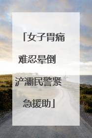 女子胃痛难忍晕倒 浐灞民警紧急援助