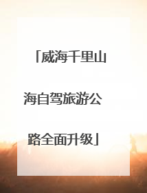 威海千里山海自驾旅游公路全面升级