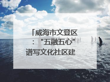 威海市文登区：“五融五心”谱写文化社区建设新篇章