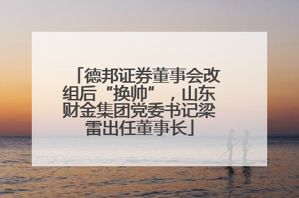 德邦证券董事会改组后“换帅”，山东财金集团党委书记梁雷出任董事长