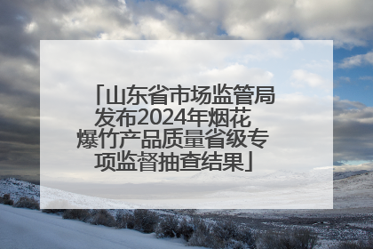 山东省市场监管局发布2024年烟花爆竹产品质量省级专项监督抽查结果